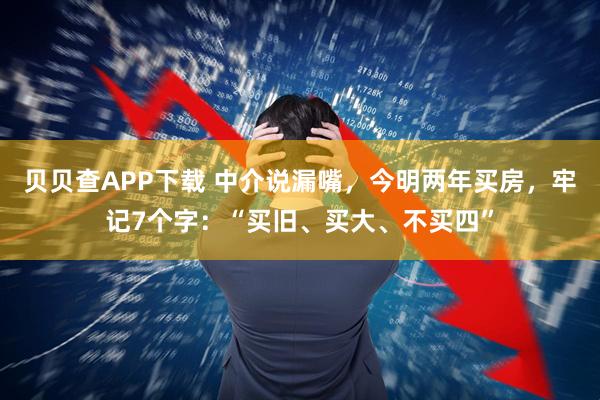 贝贝查APP下载 中介说漏嘴，今明两年买房，牢记7个字：“买旧、买大、不买四”
