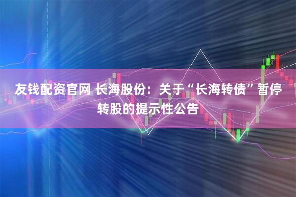 友钱配资官网 长海股份：关于“长海转债”暂停转股的提示性公告