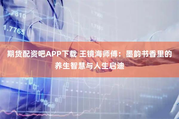 期货配资吧APP下载 王镜海师傅：墨韵书香里的养生智慧与人生启迪