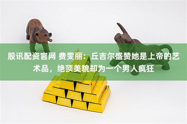 股讯配资官网 费雯丽：丘吉尔盛赞她是上帝的艺术品，绝顶美貌却为一个男人疯狂