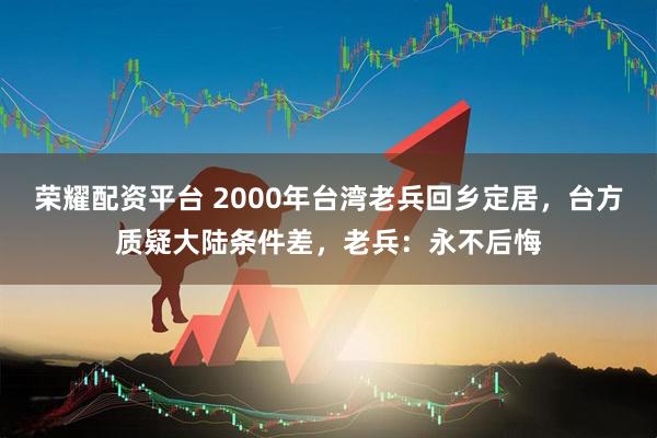 荣耀配资平台 2000年台湾老兵回乡定居，台方质疑大陆条件差，老兵：永不后悔