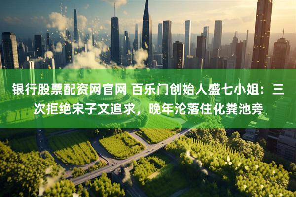 银行股票配资网官网 百乐门创始人盛七小姐：三次拒绝宋子文追求，晚年沦落住化粪池旁