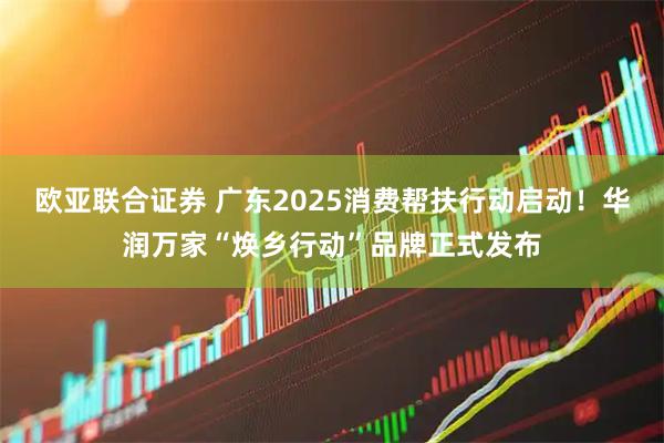 欧亚联合证券 广东2025消费帮扶行动启动！华润万家“焕乡行动”品牌正式发布