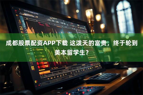 成都股票配资APP下载 这泼天的富贵，终于轮到美本留学生？