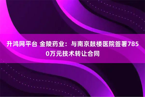 升鸿网平台 金陵药业：与南京鼓楼医院签署7850万元技术转让合同