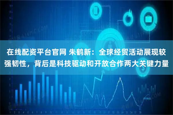 在线配资平台官网 朱鹤新：全球经贸活动展现较强韧性，背后是科技驱动和开放合作两大关键力量