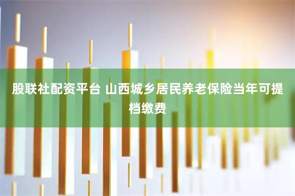 股联社配资平台 山西城乡居民养老保险当年可提档缴费