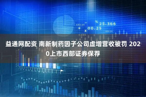 益通网配资 南新制药因子公司虚增营收被罚 2020上市西部证券保荐
