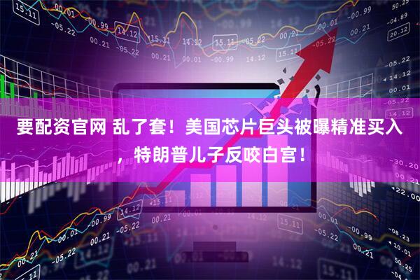 要配资官网 乱了套！美国芯片巨头被曝精准买入，特朗普儿子反咬白宫！