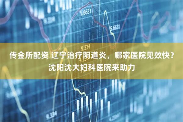 传金所配资 辽宁治疗阴道炎，哪家医院见效快？沈阳沈大妇科医院来助力