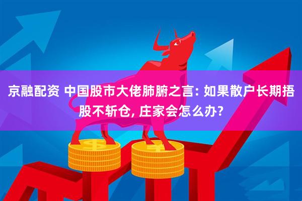 京融配资 中国股市大佬肺腑之言: 如果散户长期捂股不斩仓, 庄家会怎么办?