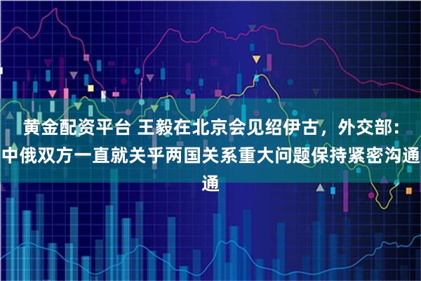 黄金配资平台 王毅在北京会见绍伊古，外交部：中俄双方一直就关乎两国关系重大问题保持紧密沟通