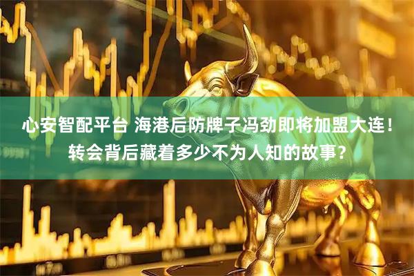 心安智配平台 海港后防牌子冯劲即将加盟大连！转会背后藏着多少不为人知的故事？