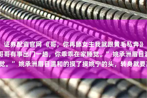 证券配资官网 《哥，你再舔女主我就跟黄毛私奔》姚宁陆星随 “宁宁，哥哥有事出门一趟，你乖乖在家睡觉。” 　　姚承洲眉目温和的摸了摸姚宁的头，转身就要离开。