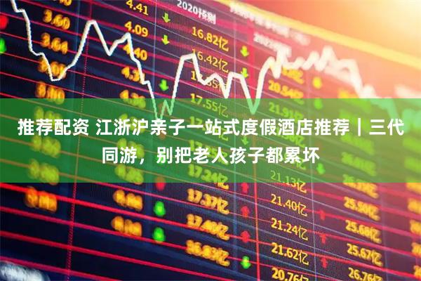 推荐配资 江浙沪亲子一站式度假酒店推荐｜三代同游，别把老人孩子都累坏