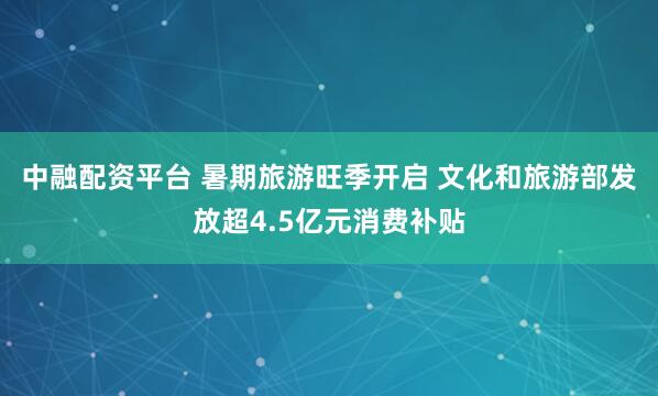 中融配资平台 暑期旅游旺季开启 文化和旅游部发放超4.5亿元消费补贴