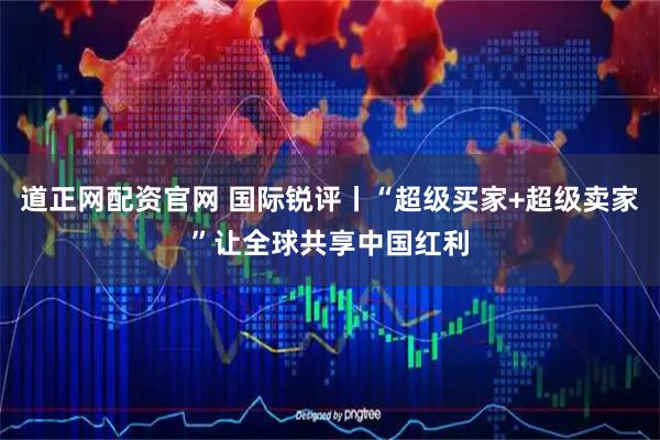 道正网配资官网 国际锐评丨“超级买家+超级卖家”让全球共享中国红利