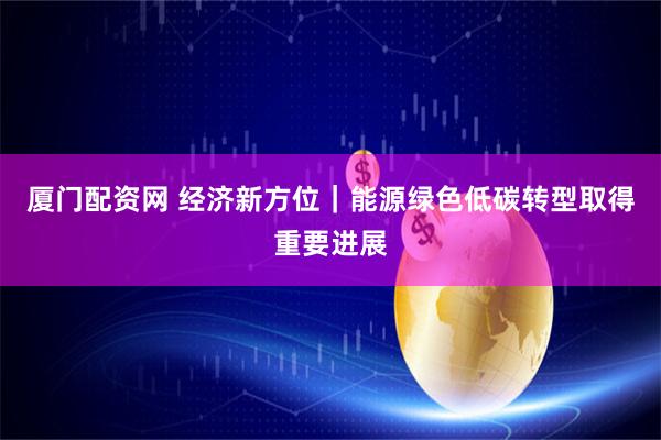 厦门配资网 经济新方位｜能源绿色低碳转型取得重要进展